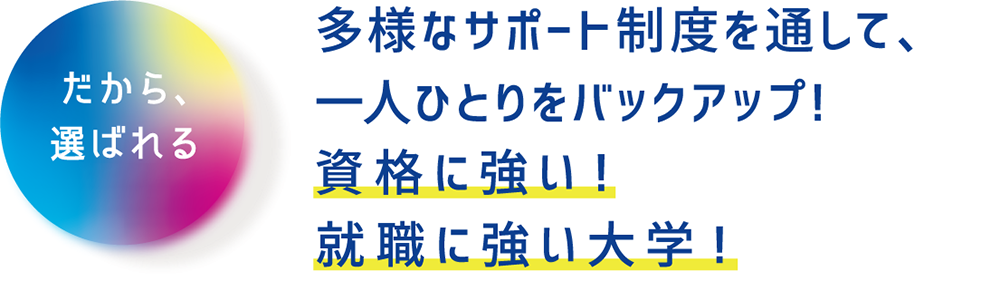 多様なサポート制度を通して、一人ひとりをバックアップ！資格に強い！就職に強い大学！